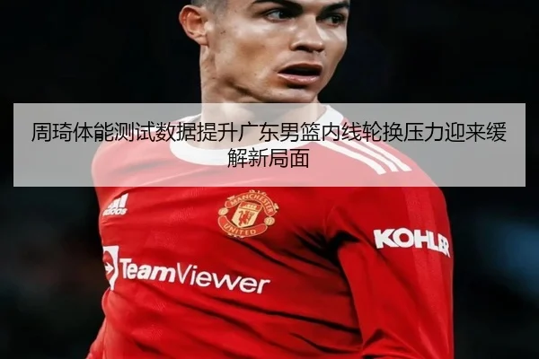 周琦体能测试数据提升广东男篮内线轮换压力迎来缓解新局面