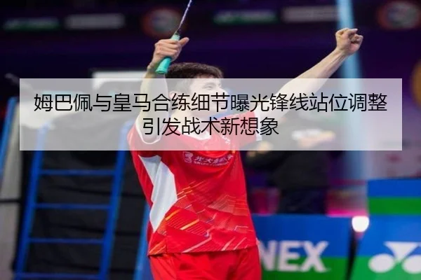 姆巴佩与皇马合练细节曝光锋线站位调整引发战术新想象