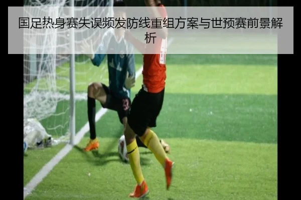 国足热身赛失误频发防线重组方案与世预赛前景解析